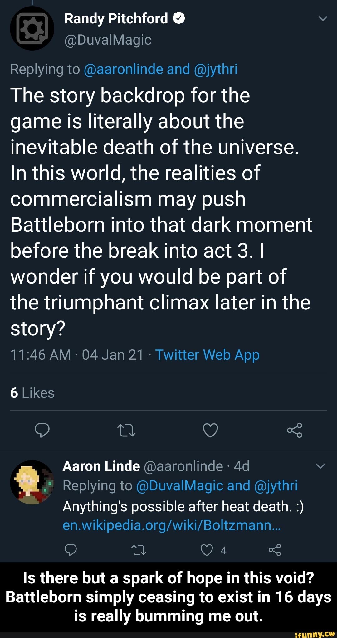 Randy Pitchford @
@DuvalMagic
Replying to @aaronlinde and @jythri
The story backdrop for the game is literally about the inevitable death of the universe.
In this world, the realities of commercialism may push
Battleborn into that dark moment before the break into act 3. I wonder if you would be part of the triumphant climax later in the story?
6 Likes
of
Aaron Linde @aaronlinde
Replying to @DuvalMagic and @jythri
Anything's possible after heat death.
Is there but a spark of hope in this void?
Battleborn simply ceasing to exist in 16 days is really bumming me out. - Is there but a spark of hope in this void? Battleborn simply ceasing to exist in 16 days is really bumming me out.