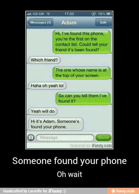 Hi, I've found this phone,
you're the first on the
contact list. Could tell you
friend it's been found?
The one whose name is at
'So can you tell them I've
found it?
Yeah will do
found your phone
Someone found your phone
Oh wait - Someone found your phone
Oh wait