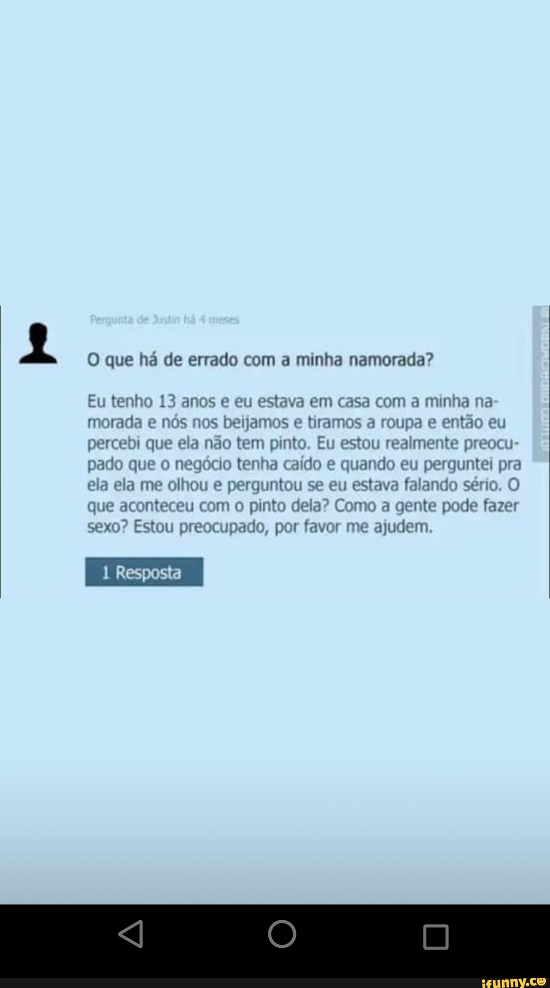 O que há de errado com a minha namorada?
Eu tenho 13 anos e eu estava em casa com a minha na morada e nos nos beijamos e tiramos a roupa e então eu percebi que ela não tem pinto. Eu estou realmente preocu- pado que o negócio tenha cado e quando eu perguntei pra ela ela me olhou e perguntou se eu estava falando sério. O que aconteceu com o pinto dela? Como a gente pode fazer sexo? Estou preocupado, por favor me ajudem
Resposta