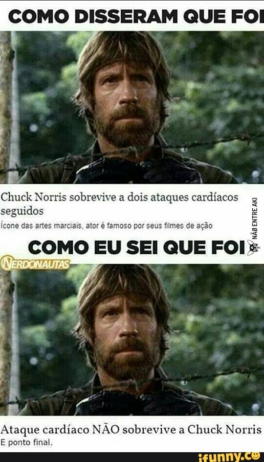 COMO DISSERAM QUE FO
Chuck Norris sobrevive a
dois ataques cardíacos
seguidos
icone das artes marciais, ator é famoso por seus filmes de ação
COMO EU SEI QUE FOI
E
É
E
Ataque cardiaco NAO sobrevive a
E ponto final.