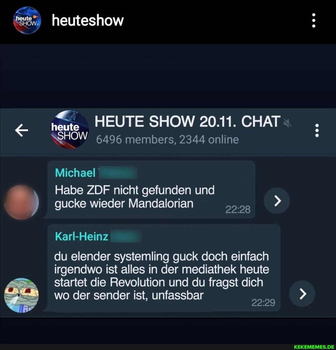 heute
heuteshow
HEUTE SHOW 20.11. CHAT SHOW 6496 members, 2344 online
heute
SHOW
Michael
Habe ZDF nicht gefunden und gucke wieder Mandalorian
Karl-Heinz
du elender systemling guck doch einfach irgendwo ist alles in der mediathek heute startet die Revolution und du fragst dich wo der sender ist, unfassbar