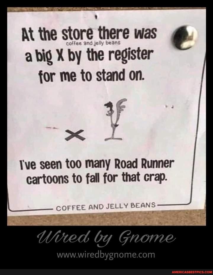 At the store there was a big X by the register for me to stand on.
Tve seen too many Road Runner cartoons to fall for that crap.
COFFEE AND JELLY BE ANS
by