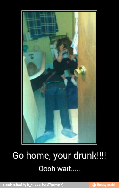Go home, your drunk!!! - Go home, your drunk!!!!
Oooh wait.....