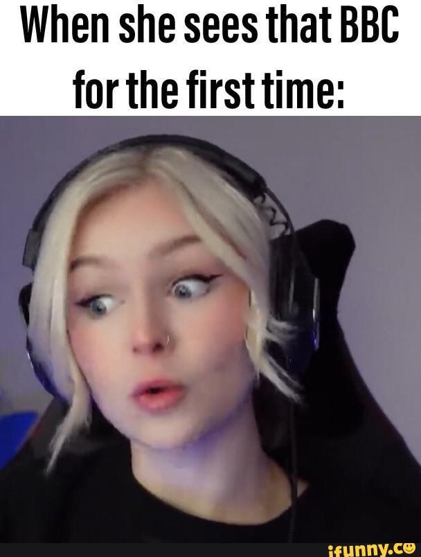 When she sees that BBC for the first time )