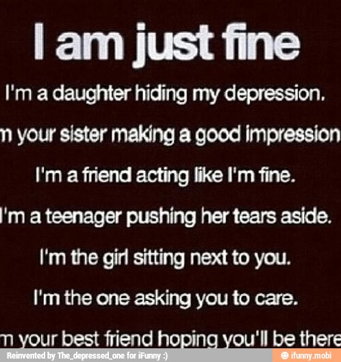 I am just fine
I'm a daughter hiding my depression.
n your sister making a good impression
I'm a friend acting like I'm fine.
'm a teenager pushing her tears aside.
I'm the girl sitting next to you.
I'm the one asking you to care.
n your best friend hoping you'll be there