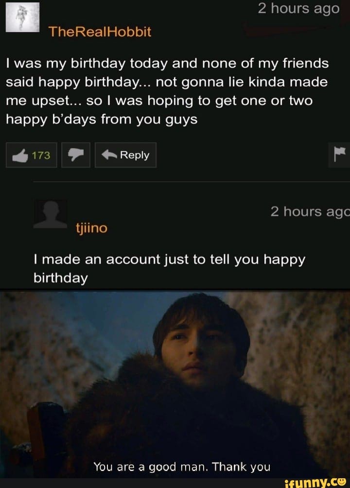 I was my birthday today and none of my friends
said happy birthday... not gonna lie kinda made
me upset... so I was hoping to get one or two
happy b'days from you guys
I made an account just to tell you happy
You are a good man. Thank you