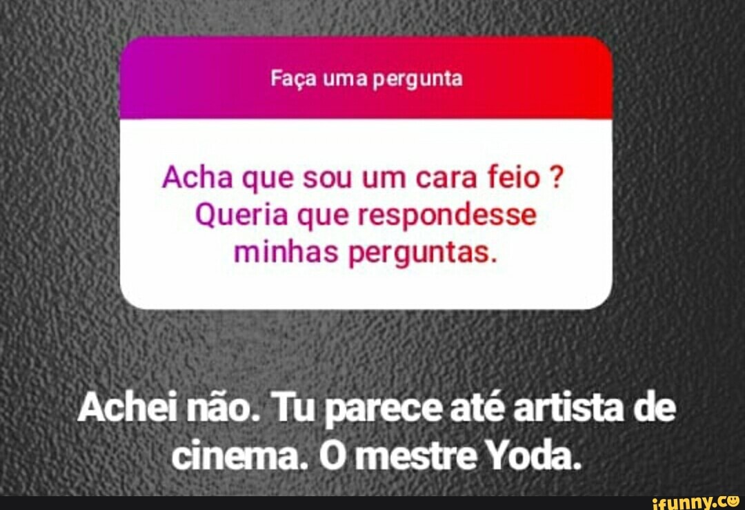Acha que sou um cara feio Queria que respondesse
minhas perguntas.
Achei não. Tu parece até artista de
cinema. O mestre Yoda.