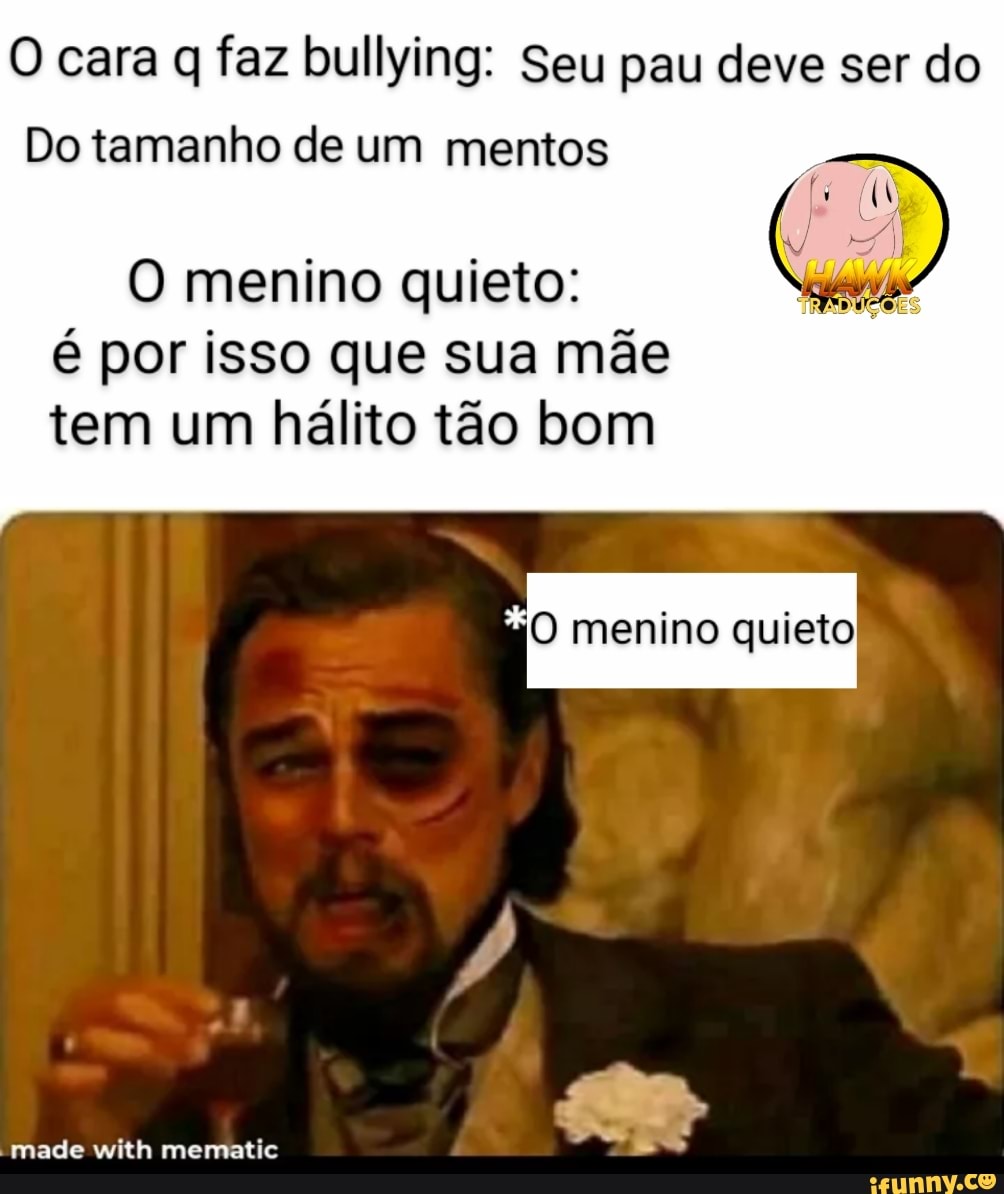 O cara q faz bullying: Seu pau deve ser do
Do tamanho de um mentos
menino quieto: é por isso que sua mãe tem um hálito tão bom
menino quieto,
-made with mematie