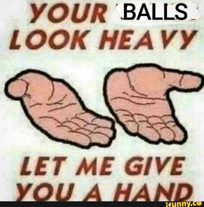 YOUR "BALLS LOOK HEAVY LET ME GIVE YOU A HAND iFunny