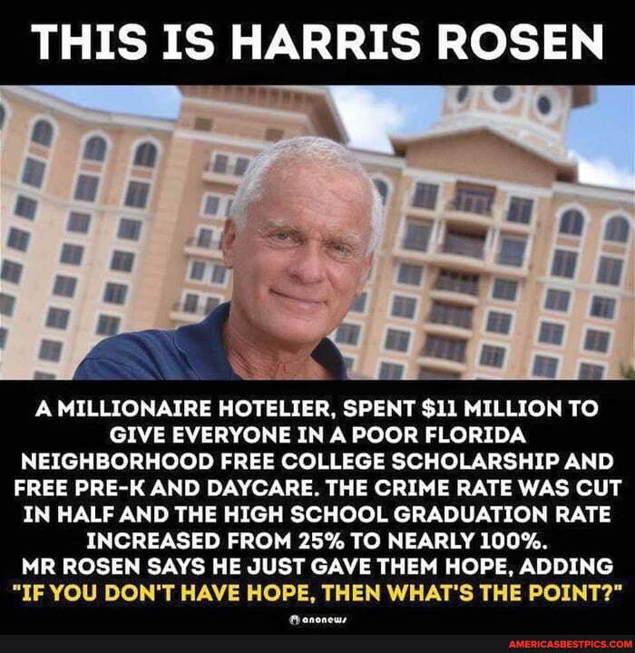THIS IS HARRIS ROSEN
A MILLIONAIRE HOTELIER, SPENT $11 MILLION TO GIVE EVERYONE IN A POOR FLORIDA NEIGHBORHOOD FREE COLLEGE SCHOLARSHIP AND FREE PRE-K AND DAYCARE. THE CRIME RATE WAS CUT IN HALF AND THE HIGH SCHOOL GRADUATION RATE INCREASED FROM 25% TO NEARLY lOO%.
MR ROSEN SAYS HE JUST GAVE THEM HOPE, ADDING
"IF YOU DON'T HAVE HOPE, THEN WHAT'S THE POINT?"