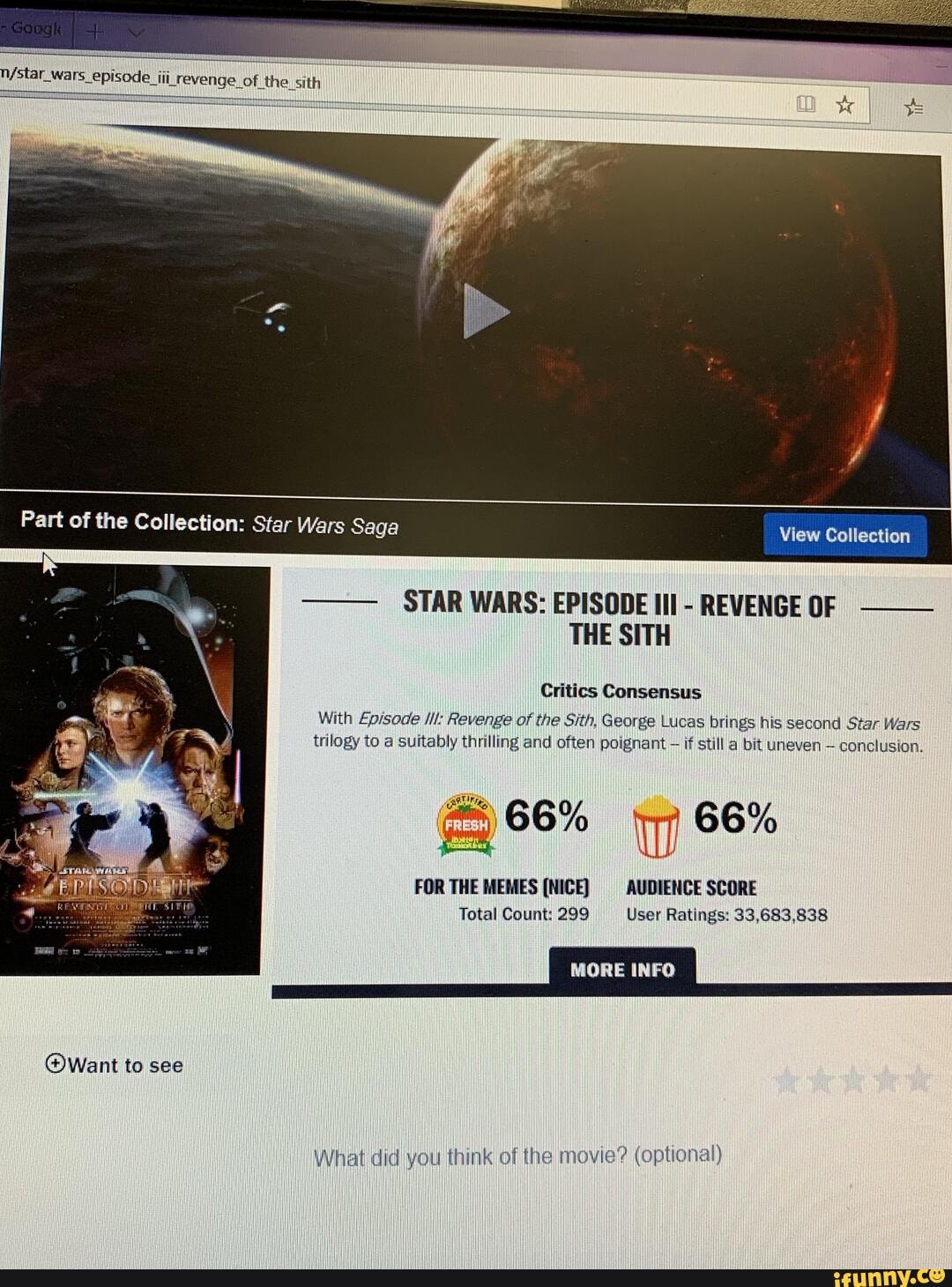 n/star wars episode I
Part of the Collection: Star Wars Saga View Collection
STAR WARS: EPISODE III
REVENGE OF
THE SITH
Critics Consensus
With Episode ll: Revenge of the Sith, George Lucas brings his second Star Wars
trilogy to a suitably thrilling and often poignant
if still a bit uneven conclusion.
FOR THE MEMES (NICE) AUDIENCE SCORE
Total Count: 299 User Ratings: 33,683,838
(Want to see
What did you think of the movie? (optional)