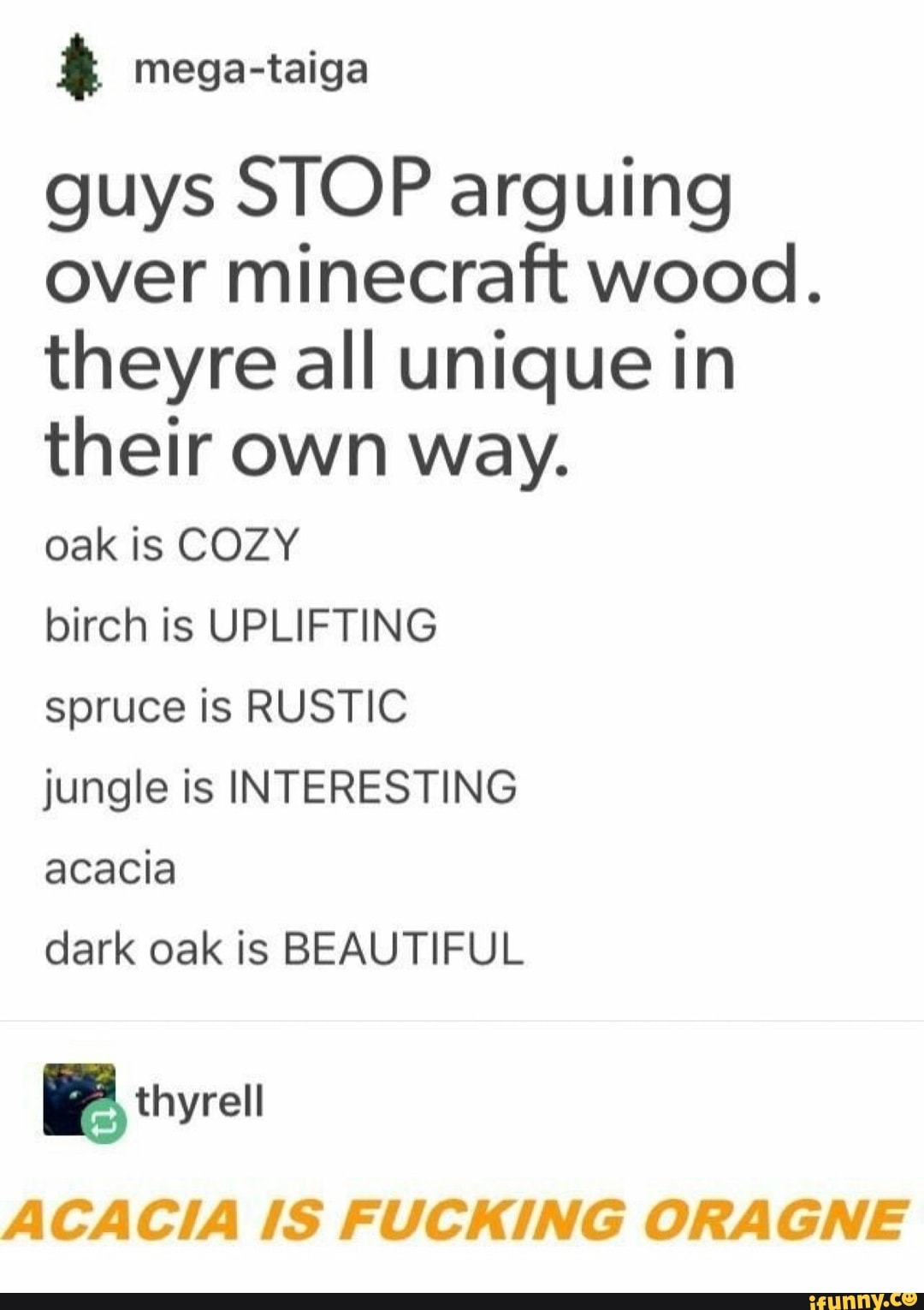 á
guys STOP arguing
over minecraft wood.
theyre all unique in
their own way.
oak is COZY
birch is UPLIFTING
spruce is RUSTIC
jungle is INTERESTING
acacia
dark oak is BEAUTIFUL
ACACIA IS FUCKING ORAGNE