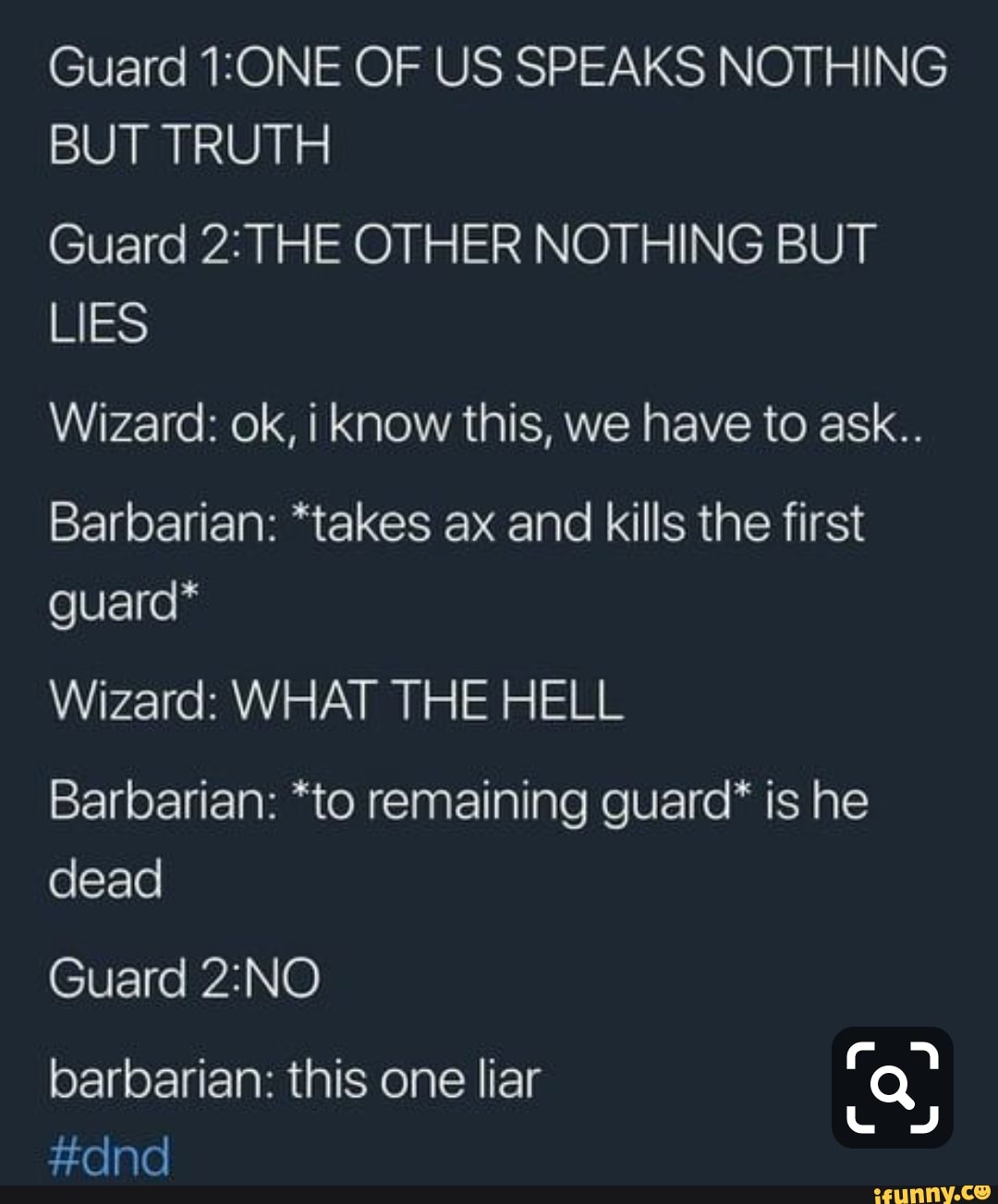 Guard 1:ONE OF US SPEAKS NOTHING
BUT TRUTH
Guard 2: THE OTHER NOTHING BUT
Wizard: ok, i know this, we have to ask..
Barbarian: *takes ax and kills the first
guard*
Wizard: WHAT THE HELL
Barbarian: *to remaining guard* is he
dead
Guard 2:NO