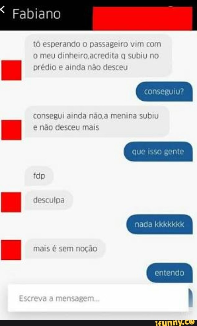 Fabiano
tô esperando o passageiro vim com
o meu dinheiro,acredita q subiu no
prédio e ainda não desceu
consegui ainda não,a menina subiu
e não desceu mais