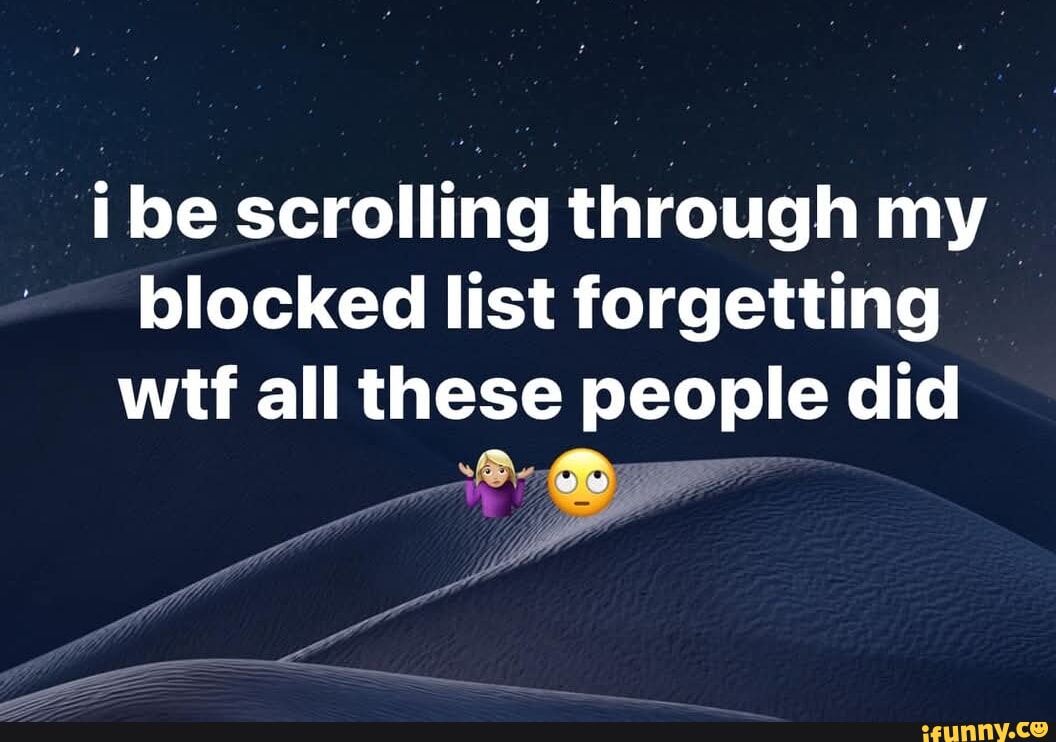 Be scrolling through my blocked list forgetting wtf all these people ...