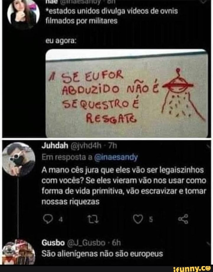 *estados unidos divulga vídeos de ovnis filmados por militares
eu agora:
EU
AGDuzZiDo
SE
RESGATE
Juhdah (jvhdah
Em resposta a (Minaesandy
A mano cês jura que eles vão ser legaiszinhos
com vocês? Se eles vieram vão nos usar como forma de vida primitiva, vão escravizar e tomar
nossas riquezas
Q 4 Qs
Gusbo (DJ Gusbo -
São alienigenas não são europeus