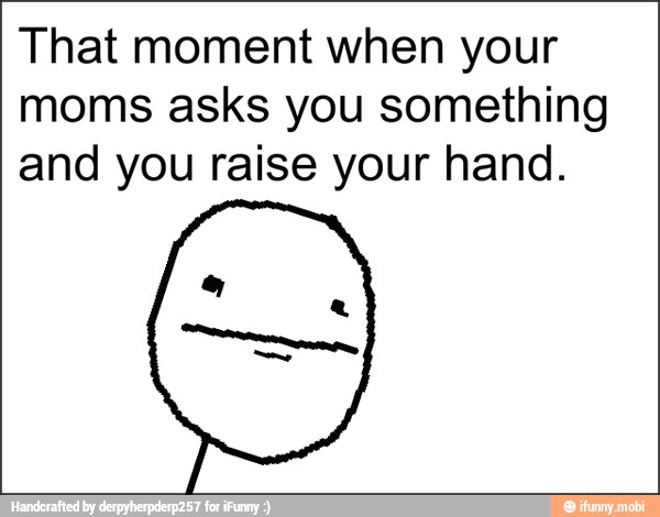 That moment when your
moms asks you something
and you raise your hand.