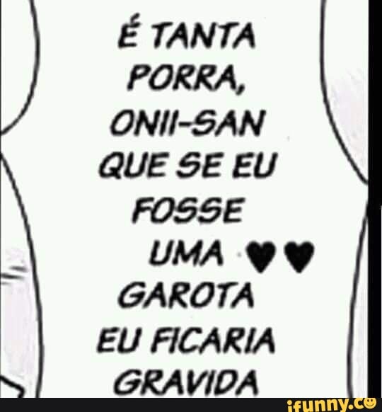 É TANTA PORRA,
ONII-SAN QUE SE EU FOSSE UMA GAROTA EU FICARIA GRAVIDA