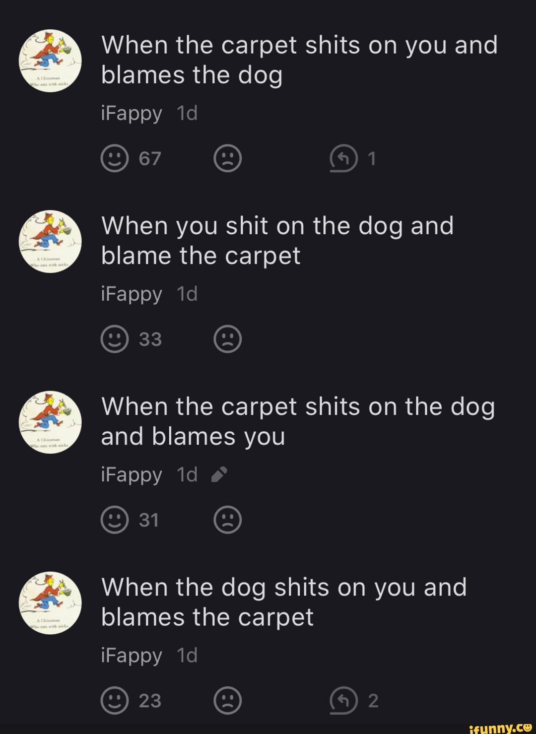 When the carpet shits on you and blames the dog
iFappy
When you shit on the dog and blame the carpet
iFappy id
33
When the carpet shits on the dog and blames you
iFappy
When the dog shits on you and blames the carpet
iFappy 'id
23