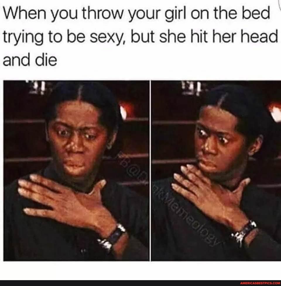 When you throw your girl on the bed trying to be sexy, but she hit her head and die
