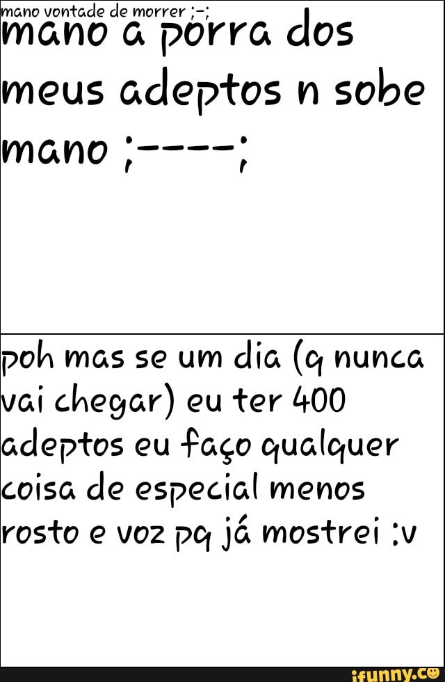 mano
vontade de morrer mano à
porra dos
meus
adeptos
n
sobe
poh mas se um
dia (c nunca
vai chegar) eu ter 400
adeptos eu
faço qualquer
coisa de especial menos
rosto e voz pg já mostrei :v