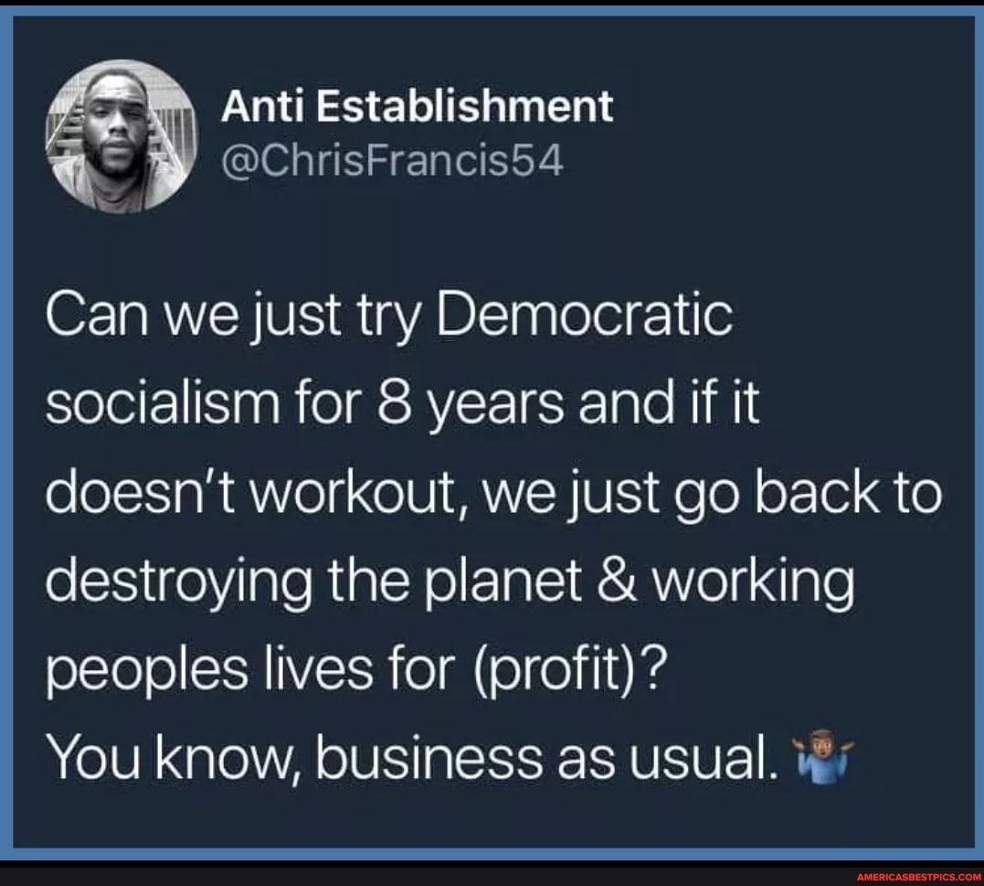 Anti Establishment
Can we just try Democratic socialism for 8 years and if it doesn't workout, we just go back to destroying the planet & working peoples lives for (profit)?
You know, business as usual.