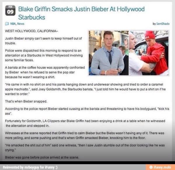 Blake Griffin Smacks Justin Bieber At Hollywood
Starbucks
WEST HOLLYWOOD, CALIFORNIA
Justin Bieber simply can't seem to keep himself out of
trouble
Police were dispatched this morning to respond to an
'altercation ata Starbucks in West Hollywood involving
some familiar faces,
Abarista attho coffee house was apparently confronted
by Bieber when he refused to serve the pop star
because he wasn't wearing shir.
"Ho came in with no shirt on and
his
pants hanging down and underwear showing and tried to order
a
caramel
apple machiato., said Joey Goldsmith, the Starbucks barista, "just told him he would have to puta shirton fhe
wanted to order."
That's when Bieber snapped.
'According to the police repor Bieber started cussing atthe barista and threatening to have his bodyguard, "kick his
Fortunately for Goldsmith, LA Clippers star Blake Grifin had been enjoying a drink ata table when he witnessed
the altercation and stepped in.
'Witnesses at te scene reported that Grifin tried to calm Bieber but he Biebs wasn't having any ofit There was