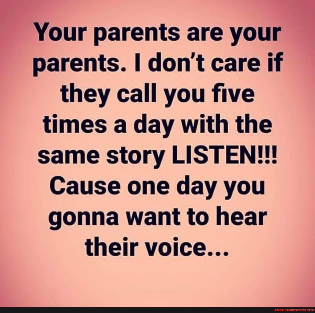 Your parents are your parents. don't care if they call you five times a day with the same story LISTEN!!!
Cause one day you gonna want to hear their voice...