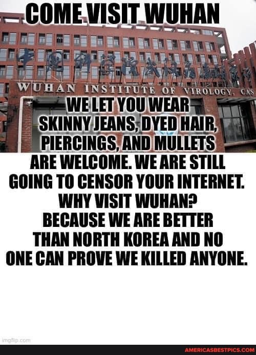 COME! VISIT. WUHAN
SKINNY, HAIR;
UPIERCINGS) AND MULLETS ARE WELCOME. WE ARE STILL GOING TO CENSOR YOUR INTERNET.
WHY VISIT WUHAN?
BECAUSE WE ARE BETTER THAN NORTH KOREA AND NO
ONE CAN PROVE WE KILLED ANYONE.