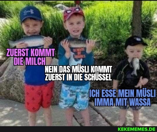 ZUERST KOMMT
NEIN DAS MISLI KOMAT ZUERST IN DIE SCHÜSSEL
ICH ESSEIMEIN MÜSLI