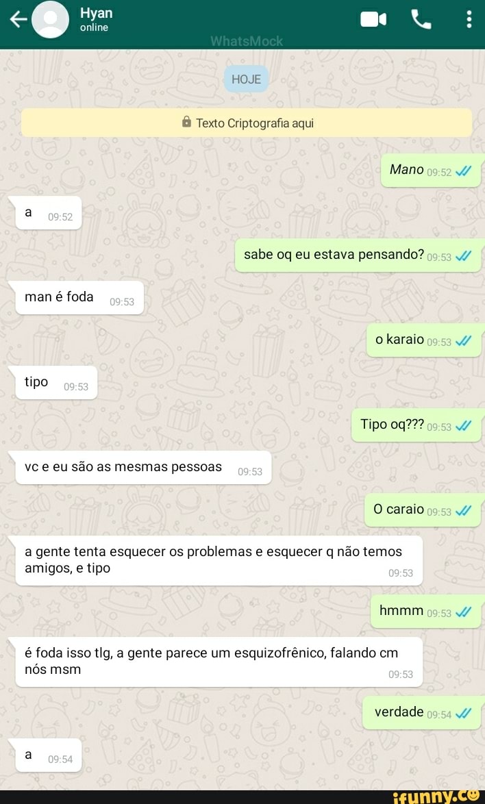 Hyan
HOJE
Texto Criptografia aqui
Mano
sabe oq eu estava pensando? man é foda o karaio tipo
Tipo vc e eu são as mesmas pessoas
O caraio
a gente tenta esquecer os problemas e esquecer q não temos amigos, e tipo
hmmm
é foda isso tIg, a gente parece um esquizofrênico, falando cm nós msm
verdade