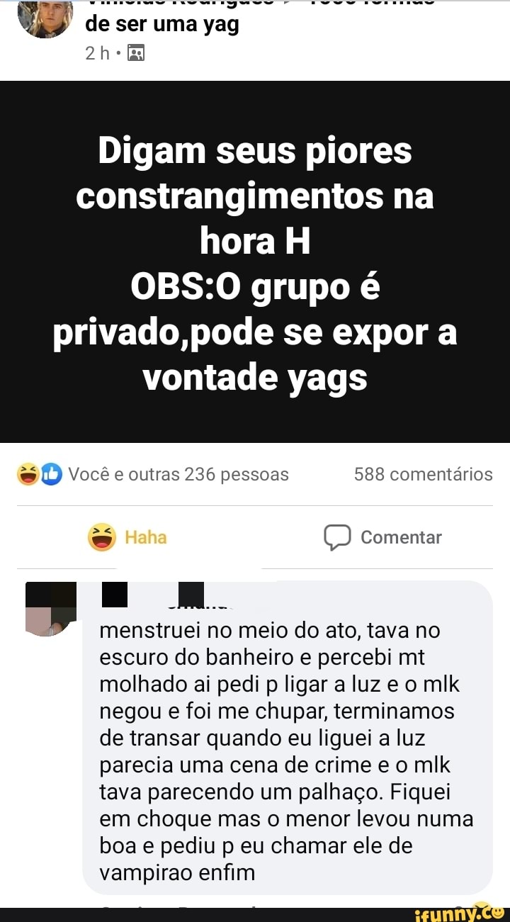 de ser uma yag
Digam seus piores constrangimentos na hora H
grupo é privado,pode se expor a
vontade yags
DD) Você e outras 236 pessoas 588 comentários
Comentar
Ê, menstruei no meio do ato, tava no escuro do banheiro e percebi mt molhado ai pedi p ligar a luz e o mlk negou e foi me chupar, terminamos de transar quando eu liguei a luz parecia uma cena de crime e o mlk tava parecendo um palhaço. Fiquei em choque mas o menor levou numa boa e pediu p eu chamar ele de vampirao enfim