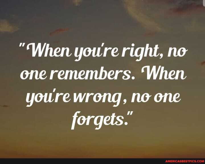 "When youre right, ne one remembers. 'When youre wrong, ne one forgets."