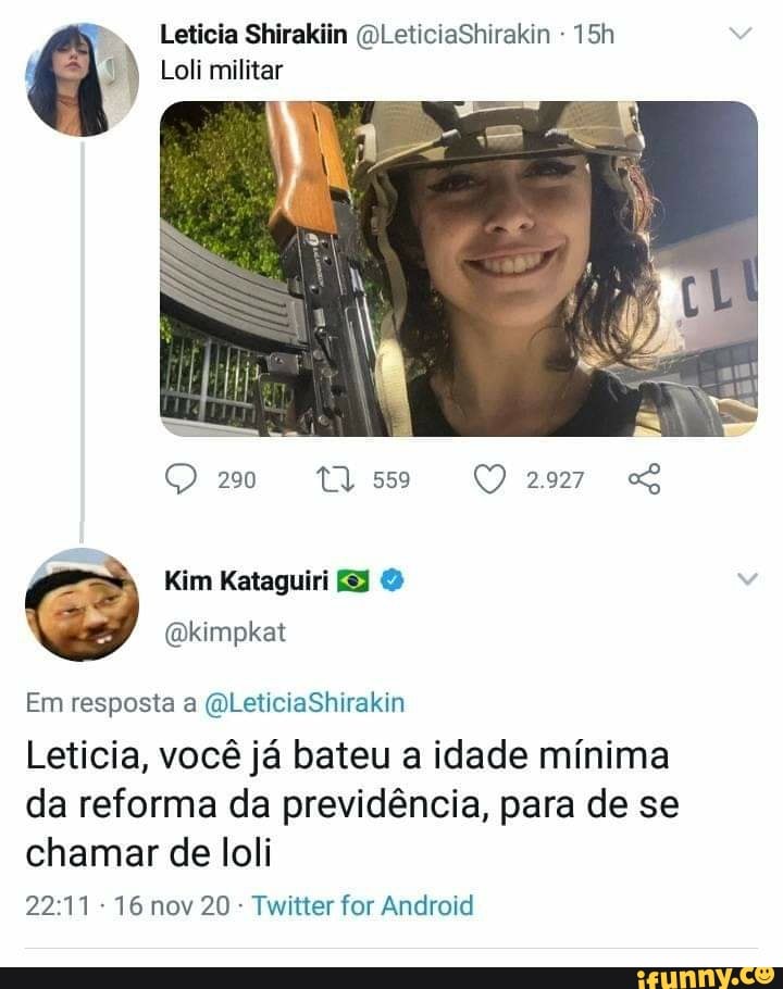 Leticia Shirakiin (OLeticiaShirakin
Loli militar
20
Kim Kataguiri
(Qkimpkat
Em resposta a (QLeticiaShirakin
Leticia, você já bateu a idade mínima da reforma da previdência, para de se chamar de loli
16 nov 20 - Twitter for Android
