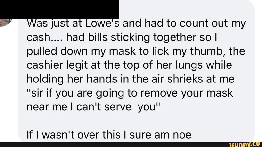 just at and had to count out my
cash.... had bills sticking together so I pulled down my mask to lick my thumb, the cashier legit at the top of her lungs while holding her hands in the air shrieks at me
"sir if you are going to remove your mask near me I can't serve you"
If waen't over thie erire am noe