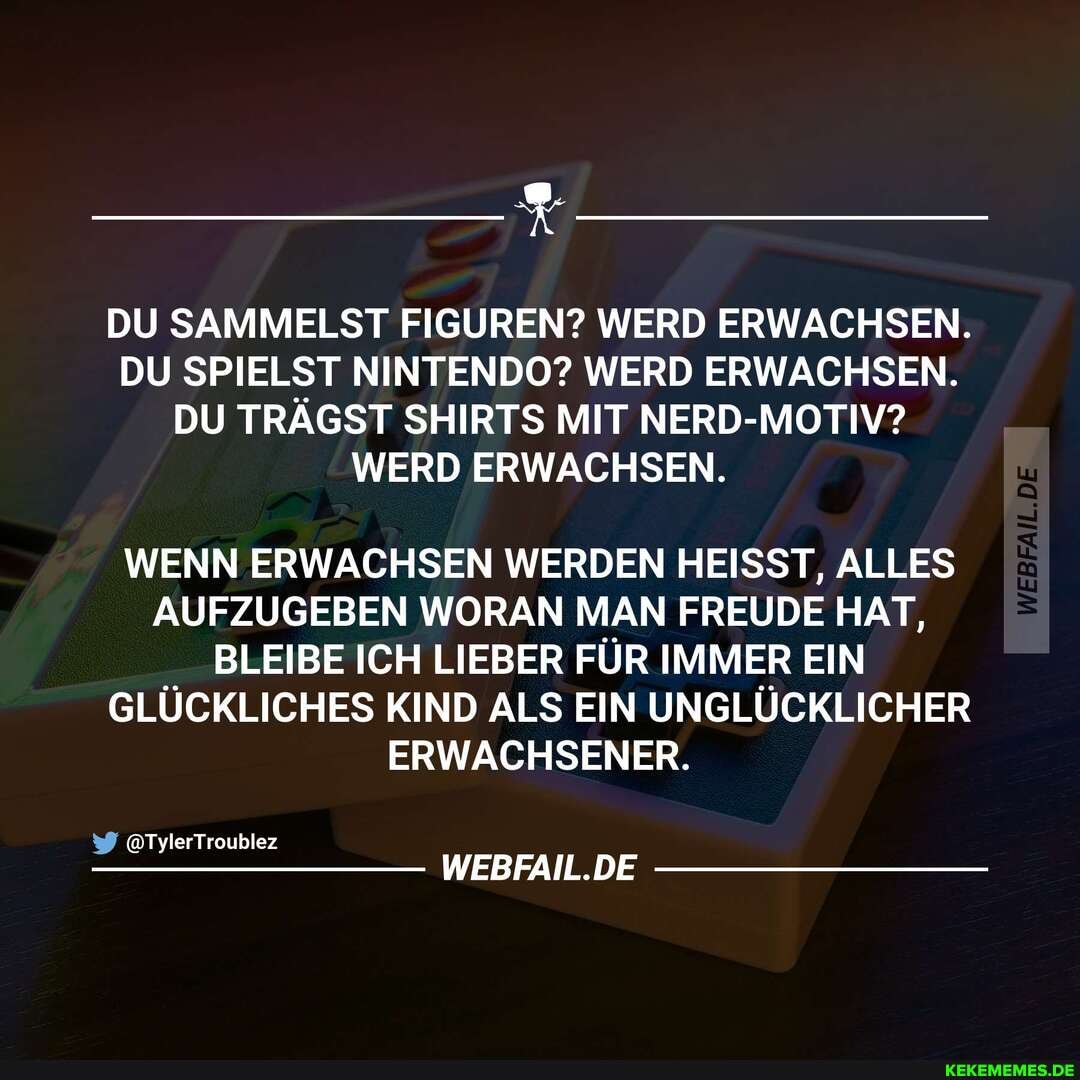 DU SAMMELST FIGUREN? WERD ERWACHSEN.
DU SPIELST NINTENDO? WERD ERWACHSEN.
DU TRÄGST SHIRTS MIT NERD-MOTIV?
WERD ERWACHSEN.
WENN ERWACHSEN WERDEN HEISST, ALLES AUFZUGEBEN WORAN MAN FREUDE HAT,
BLEIBE ICH LIEBER FÜR IMMER EIN GLÜCKLICHES KIND ALS EIN UNGLÜCKLICHER ERWACHSENER.
&TylerTroublez
WEBFAIL.DE