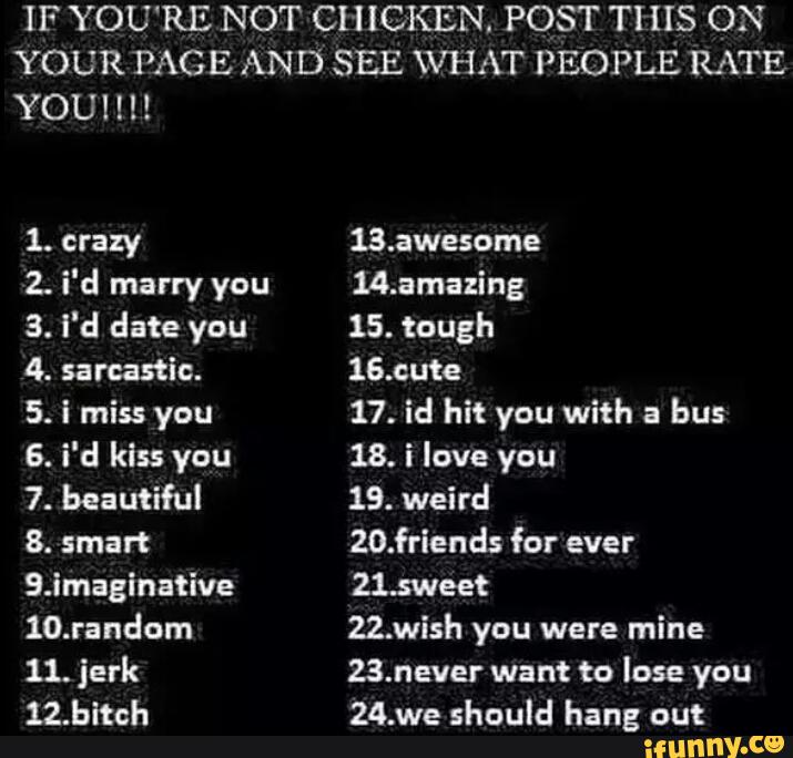 IF YOU'RE NOT CHICKEN. POST THIS ON
YOUR PAGE AND SEE \VHAT PEOPLE RATE
YOU!!!!
1. crazy
2. i'd marry you
3. i'd date you
4. sarcastic.
5. i miss you
6. i'd kiss you
7. beautiful
8.
SJmaginative
10.random
11. jerk
12.bltch
13.:wesome
“amazing
15. tough
16.cute
17. id hit you with a
bus
18. i love you
19. weird
20.friends for
21.5weet
22.wish you were mine
23.never want to lose you
24.we should hang out