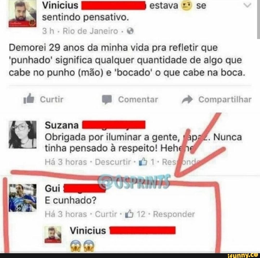 Vinicius NS estava = se
3h Rio de Janeiro Demorei 29 anos da minha vida pra refletir que
'punhado' significa qualquer quantidade de algo que
cabe no punho (mão) e 'bocado' o que cabe na boca.
if Curtir Comentar /P Compartilhar
"Wi Suzana HS
Obrigada por iluminar a gente, fapaZ. Nunca
tinha pensado à respeito! Heh
Descurtir Gui
Há 3 horas Curtir 1) 12 Responder
