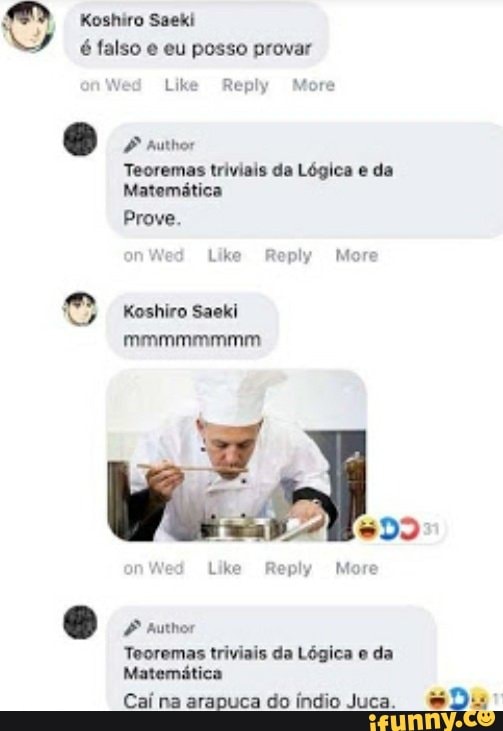 Koshiro Saeki
é falso e eu posso provar
Wed Like Reply More
O suis
Teoremas triviais da Lógica e da
Matematica
Wed Like Reply More
e Koshiro Saeki
Teoremas triviais da Lógica e da
Matemática
Caí na arapuca do índio Juca.