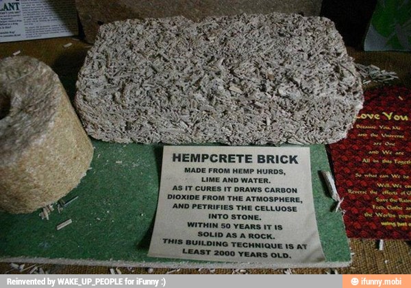 HEMPCRETE BRICK
MADE FROM HEMP HURDS,
LIME AND WATER.
AS IT CURES IT DRAWS CARBON
DIOXIDE FROM THE ATMOSPHERE,
AND PETRIFIES THE CELLUOSE
INTO STONE.
WITHIN 50 YEARS 17 1s
SOLID AS A ROCK.
THIS BUILDING TECHNIQUE 1S AT
LEAST 2000 YEARS OLD.