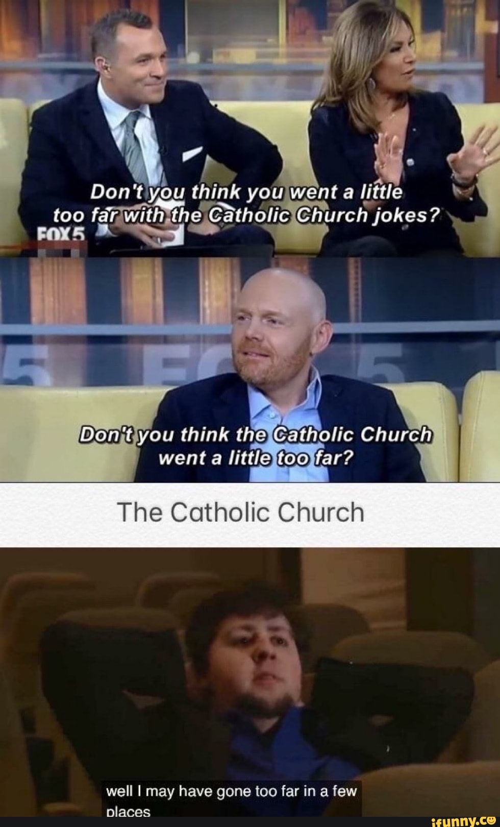 Don you think you Went a
too far with the Catholic Church jokes?
Pant you think the Church went a
The Catholic Church
well I may have gone too far in a few places