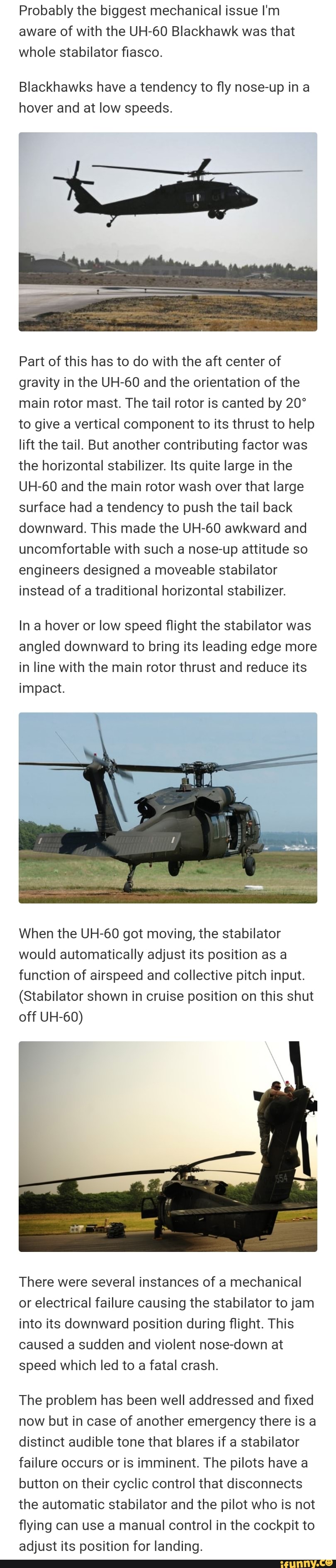 Probably the biggest mechanical issue I'm
aware of with the UH-60 Blackhawk was that
whole stabilator fiasco.
Blackhawks have a tendency to fly nose-up in a
hover and at low speeds.
Part of this has to do with the aft center of
gravity in the UH-60 and the orientation of the
main rotor mast. The tail rotor is canted by 20°
to give a vertical component to its thrust to help
lift the tail. But another contributing factor was
the horizontal stabilizer. Its quite large in the
UH-60 and the main rotor wash over that large
surface had a tendency to push the tail back
downward. This made the UH-60 awkward and
uncomfortable with such a nose-up attitude so
engineers designed a moveable stabilator
instead of a traditional horizontal stabilizer.
In a hover or low speed flight the stabilator was
angled downward to bring its leading edge more
in line with the main rotor thrust and reduce its