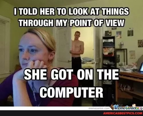 TOLD HER LOOK AT THINGS THROUGH MY POINT OF VIEW
SHE GOT ON THE COMPUTER