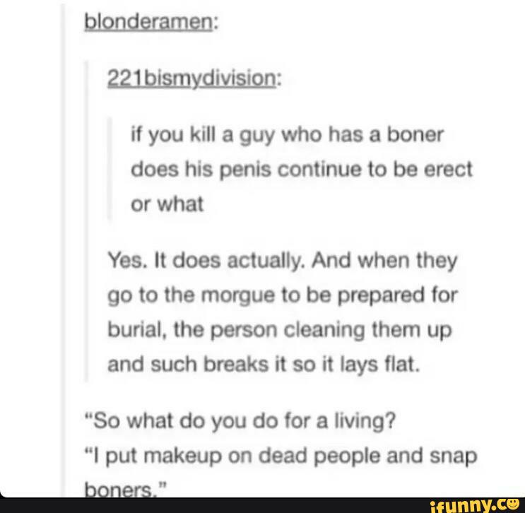 if you kill a guy who has a boner
does his penis continue to be erect
Yes. It does actually. And when they
go to the morgue to be prepared for
burial. the person cleaning them up
and such breaks it so it lays flat.
“So what do you do (or a living?
“I put makeup on dead people and snap
tuners."
