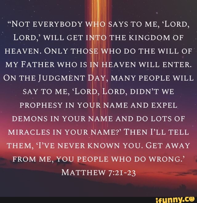 i
"NOT EVERYBODY i O SAYS TO ME, "LORD,
LORD,' WILL GET INTO THE KINGDOM OF
HEAVEN. ONLY THOSE WHO DO THE WILL OF
MY FATHER WHO IS IN HEAVEN WILL ENTER.
ON THE JUDGMENT DAY, MANY PEOPLE WILL
SAY TO ME,
coal
LORD, DIDN'T WE
PROPHESY IN
YOUR
NAME AND EXPEL
DEMONS IN YOUR NAME AND DO LOTS OF
MIRACLES IN YOUR NAME? THEN PLL TELL
THEM, TVE NEVER KNOWN YOU. GET AWAY
FROM ME, YOU PEOPLE WHO DO WRONG.'
MATTHEW 7:21-23