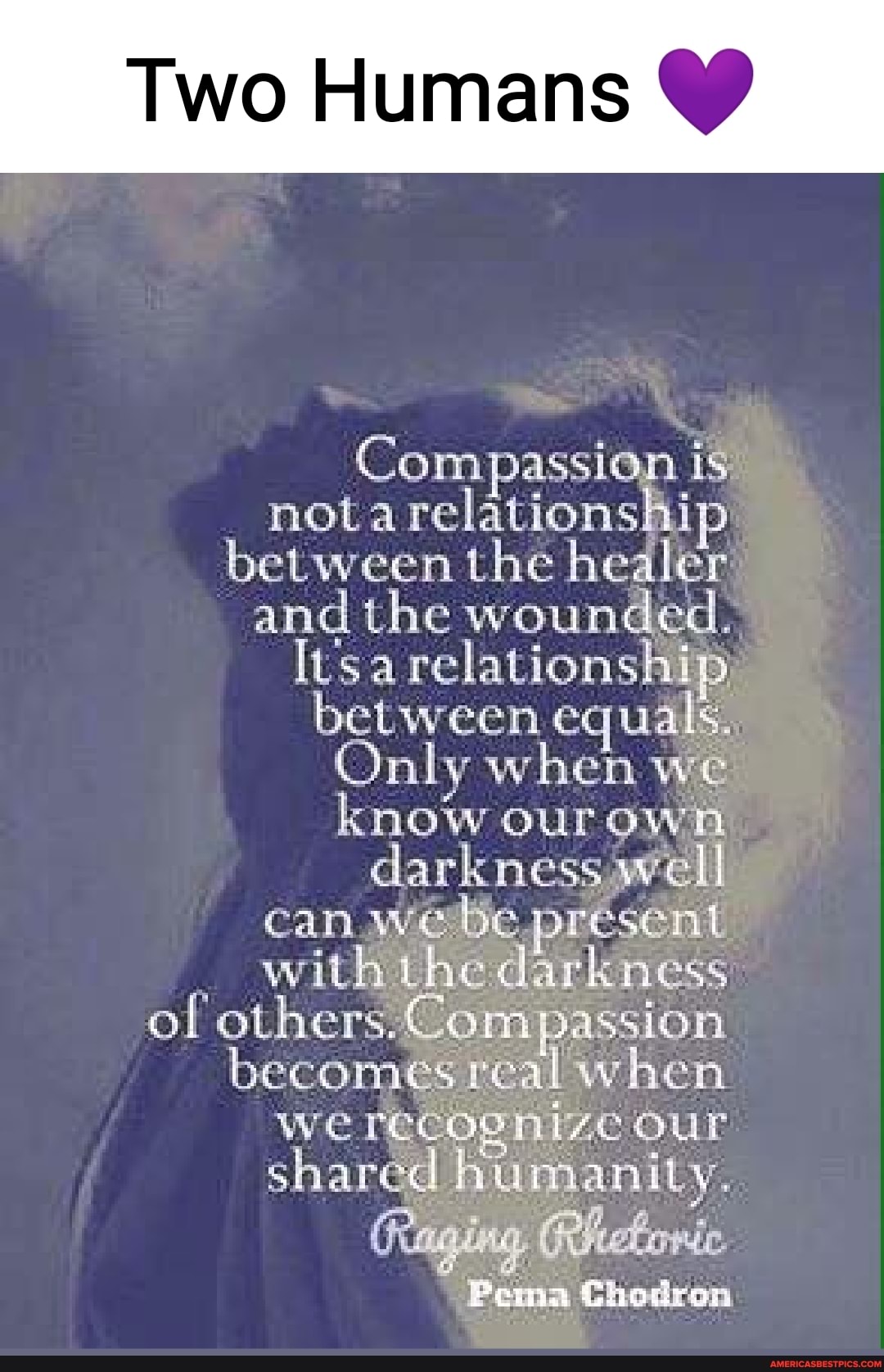 Two Humans
Compassion is nota relationship between the healer and the wounded.
Itsa relationship) between equals,
Only when we know our own darkness wel can wee present with the darkness of when we recognize our shared