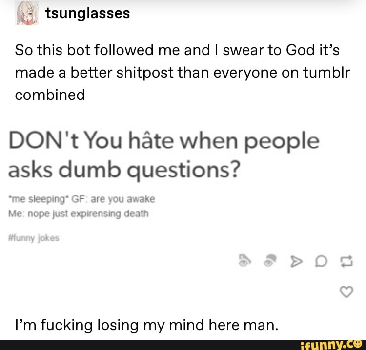 So this bot followed me and I swear to God it’s
made a better shitpost than everyone on tumblr
combined
DON't You hâte when people
asks dumb questions?
I’m fucking losing my mind here man.