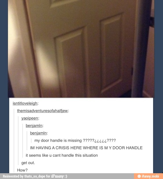 my door handle is missing 2727742624227?
IM HAVING A CRISIS HERE WHERE IS M Y DOOR HANDLE
it seems like u cant handle this situation
get out.
How?