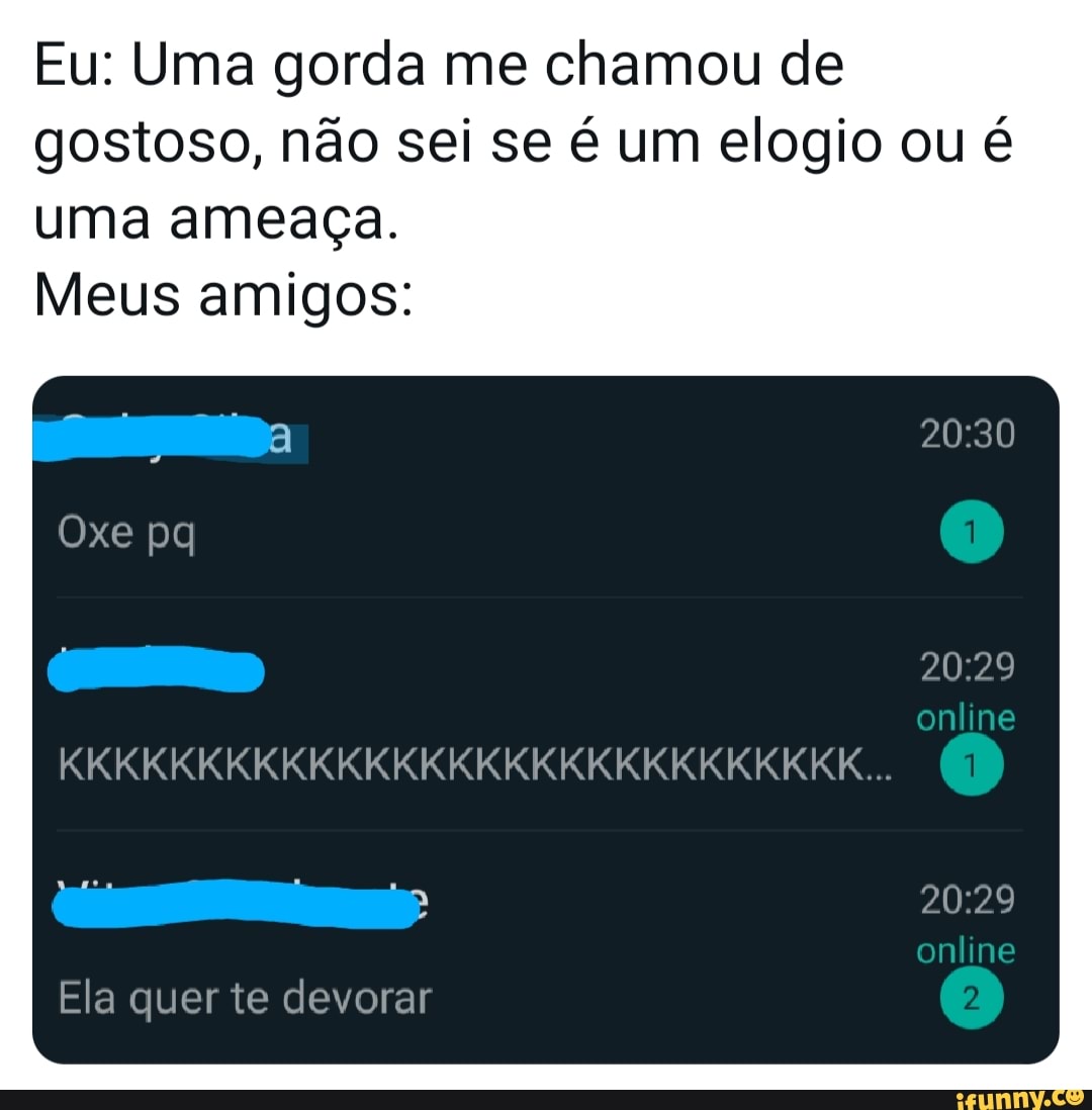 Eu: Uma gorda me chamou de gostoso, não sei se é um elogio ou é uma ameaça.
Meus amigos:
Oxe (1)
KKKKKKKKKKKKKKKKKKKKKKKKKKKKK...
Ela quer te devorar
