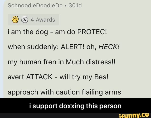 iam the dog am do PROTEC!
when suddenly: ALERT! oh, HECK!
my human fren in Much distress!!
avert ATTACK will try my Bes!
approach with caution flailing arms
i support doxxing this person - i support doxxing this person